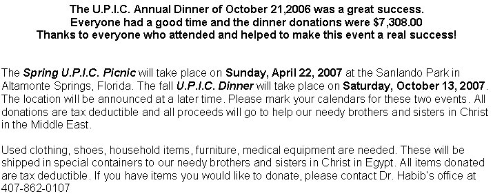 The U.P.I.C. Annual Dinner of October 21,2006 was a great success. Everyone had a good time and the dinner donations were $7,308.00 Thanks to everyone who attended and helped to make this event a real success!The Spring U.P.I.C. Picnic will take place on Sunday, April 22, 2007 at the Sanlando Park in Altamonte Springs, Florida. The fall U.P.I.C. Dinner will take place on Saturday, October 13, 2007. The location will be announced at a later time. Please mark your calendars for these two events. All donations are tax deductible and all proceeds will go to help our needy brothers and sisters in Christ in the Middle East.Used clothing, shoes, household items, furniture, medical equipment are needed. These will be shipped in special containers to our needy brothers and sisters in Christ in Egypt. All items donated are tax deductible. If you have items you would like to donate, please contact Dr. Habibs office at 407-862-0107